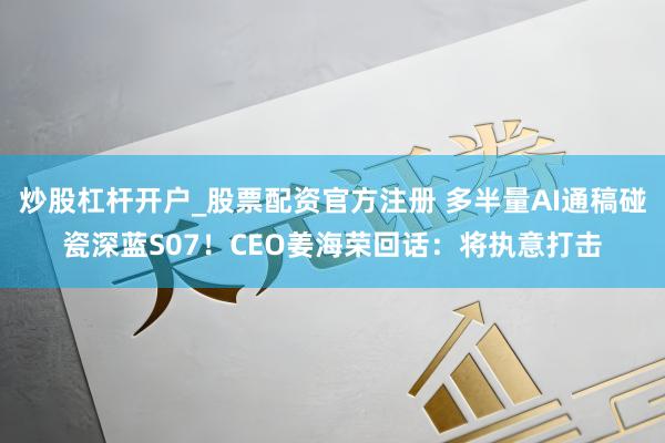 炒股杠杆开户_股票配资官方注册 多半量AI通稿碰瓷深蓝S07！CEO姜海荣回话：将执意打击