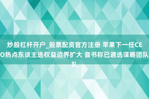 炒股杠杆开户_股票配资官方注册 苹果下一任CEO热点东谈主选权益边界扩大 音书称已遴选谋略团队