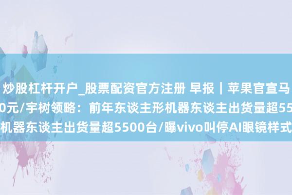炒股杠杆开户_股票配资官方注册 早报｜苹果官宣马年优惠，最高省1000元/宇树领略：前年东谈主形机器东谈主出货量超5500台/曝vivo叫停AI眼镜样式