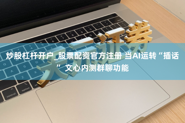 炒股杠杆开户_股票配资官方注册 当AI运转“插话” 文心内测群聊功能