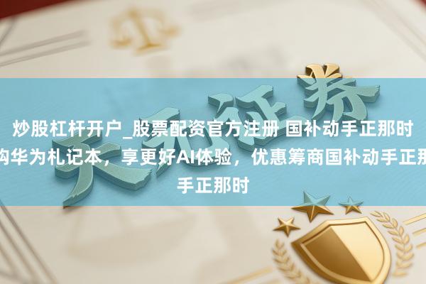 炒股杠杆开户_股票配资官方注册 国补动手正那时：购华为札记本，享更好AI体验，优惠筹商国补动手正那时