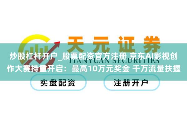 炒股杠杆开户_股票配资官方注册 京东AI影视创作大赛持重开启：最高10万元奖金 千万流量扶握